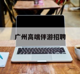 无锡广州高端伴游雇用(广州私家助理伴游雇用)