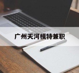无锡广州天河模特兼职(广州天河区雇用模特)